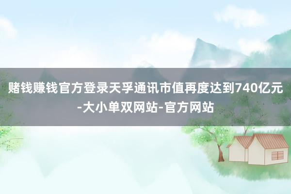 赌钱赚钱官方登录天孚通讯市值再度达到740亿元-大小单双网站-官方网站