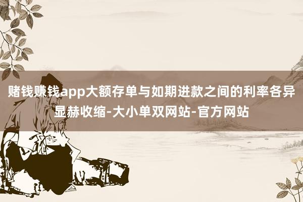 赌钱赚钱app大额存单与如期进款之间的利率各异显赫收缩-大小单双网站-官方网站