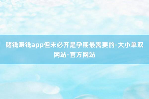赌钱赚钱app但未必齐是孕期最需要的-大小单双网站-官方网站