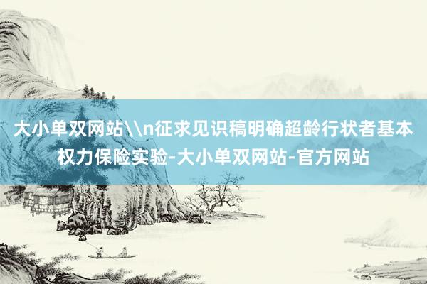 大小单双网站\n征求见识稿明确超龄行状者基本权力保险实验-大小单双网站-官方网站