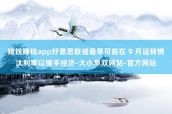赌钱赚钱app好意思联储最早可能在 9 月运转镌汰利率以援手经济-大小单双网站-官方网站