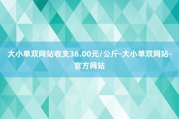 大小单双网站收支36.00元/公斤-大小单双网站-官方网站