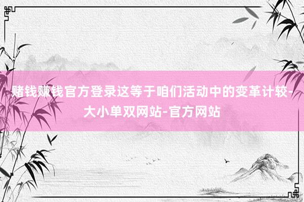 赌钱赚钱官方登录这等于咱们活动中的变革计较-大小单双网站-官方网站