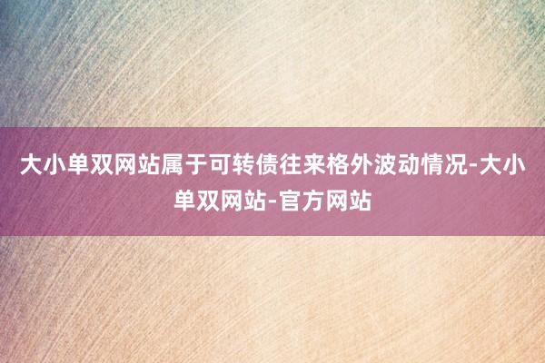 大小单双网站属于可转债往来格外波动情况-大小单双网站-官方网站