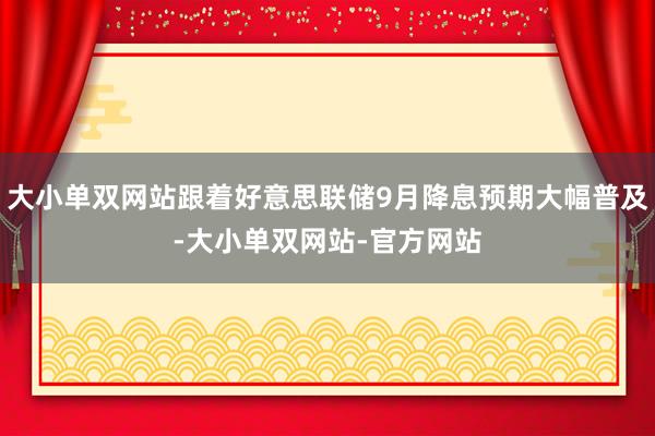大小单双网站跟着好意思联储9月降息预期大幅普及-大小单双网站-官方网站