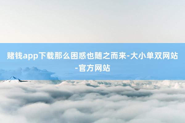 赌钱app下载　　那么困惑也随之而来-大小单双网站-官方网站