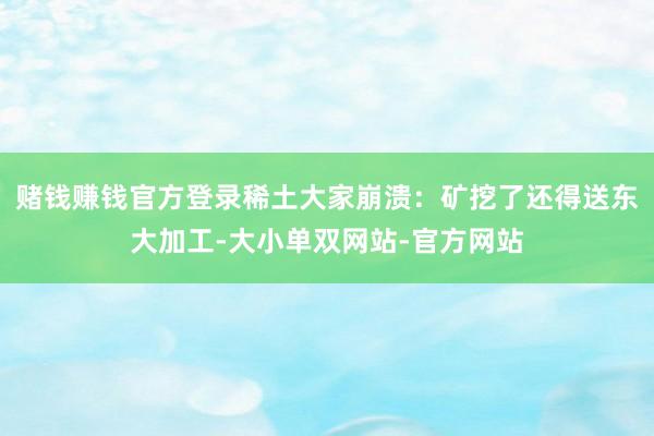 赌钱赚钱官方登录稀土大家崩溃:矿挖了还得送东大加工-大小单双网站-官方网站