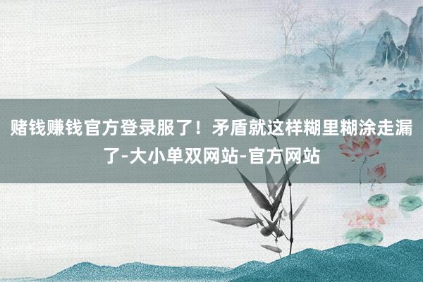 赌钱赚钱官方登录服了！矛盾就这样糊里糊涂走漏了-大小单双网站-官方网站