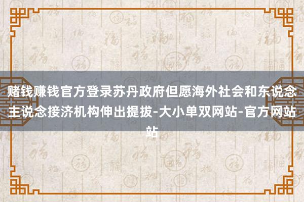 赌钱赚钱官方登录苏丹政府但愿海外社会和东说念主说念接济机构伸出提拔-大小单双网站-官方网站