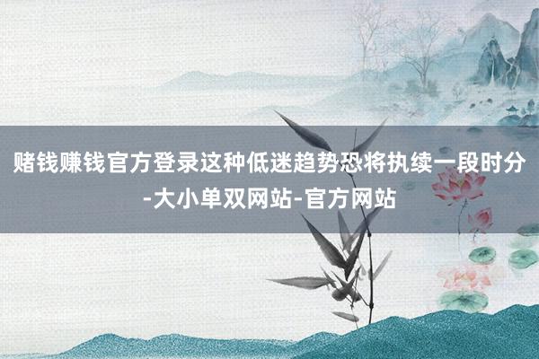 赌钱赚钱官方登录这种低迷趋势恐将执续一段时分-大小单双网站-官方网站