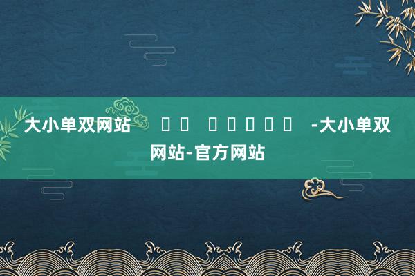 大小单双网站      		  					  -大小单双网站-官方网站