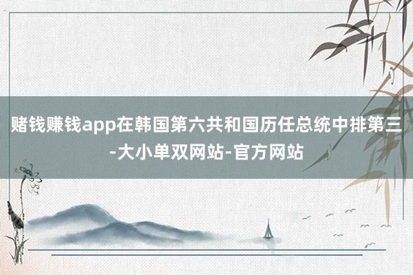 赌钱赚钱app在韩国第六共和国历任总统中排第三-大小单双网站-官方网站