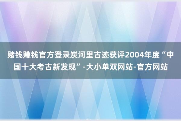 赌钱赚钱官方登录炭河里古迹获评2004年度“中国十大考古新发现”-大小单双网站-官方网站