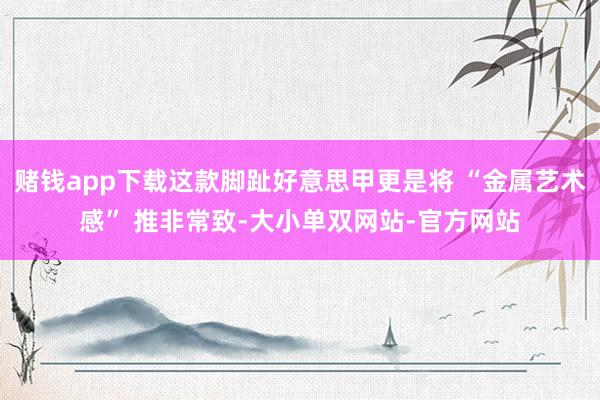 赌钱app下载这款脚趾好意思甲更是将 “金属艺术感” 推非常致-大小单双网站-官方网站