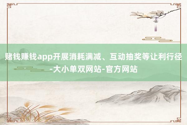赌钱赚钱app开展消耗满减、互动抽奖等让利行径-大小单双网站-官方网站