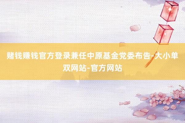 赌钱赚钱官方登录兼任中原基金党委布告-大小单双网站-官方网站