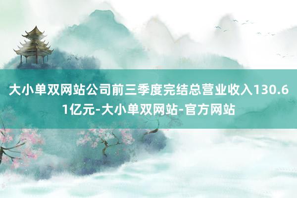 大小单双网站公司前三季度完结总营业收入130.61亿元-大小单双网站-官方网站