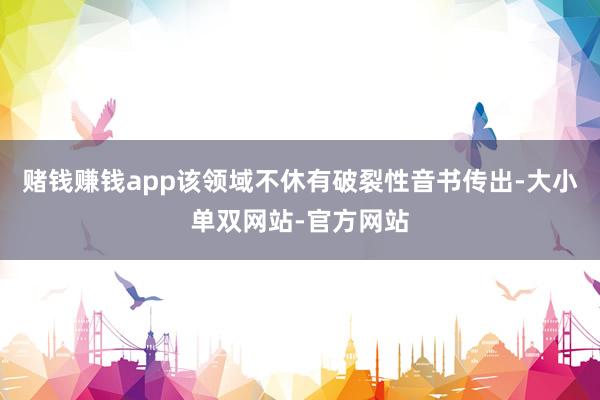 赌钱赚钱app该领域不休有破裂性音书传出-大小单双网站-官方网站