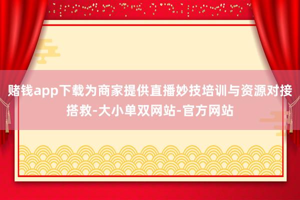赌钱app下载为商家提供直播妙技培训与资源对接搭救-大小单双网站-官方网站
