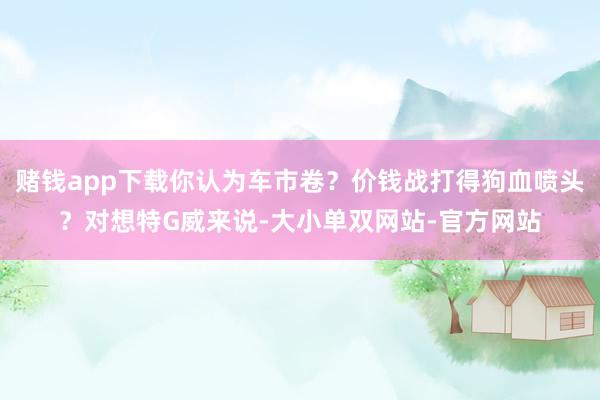 赌钱app下载你认为车市卷？价钱战打得狗血喷头？对想特G威来说-大小单双网站-官方网站
