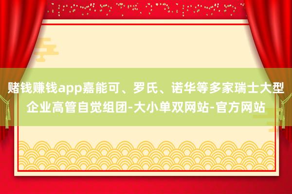 赌钱赚钱app嘉能可、罗氏、诺华等多家瑞士大型企业高管自觉组团-大小单双网站-官方网站