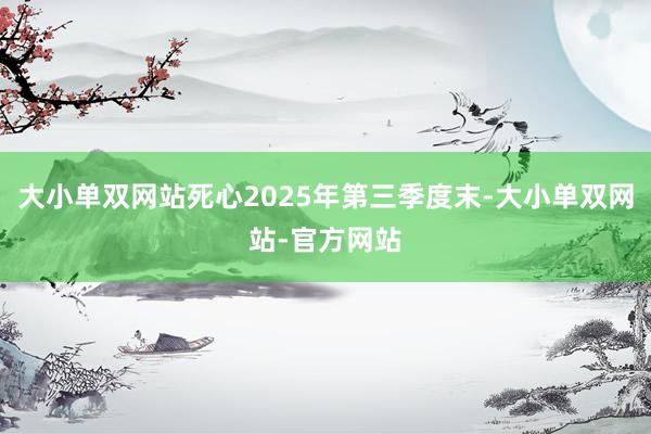 大小单双网站死心2025年第三季度末-大小单双网站-官方网站