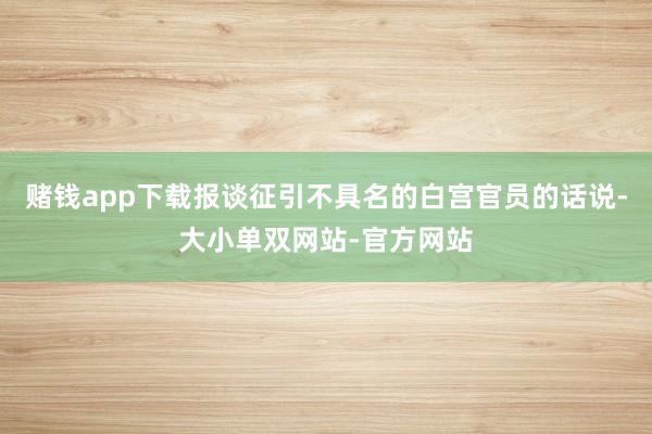 赌钱app下载报谈征引不具名的白宫官员的话说-大小单双网站-官方网站