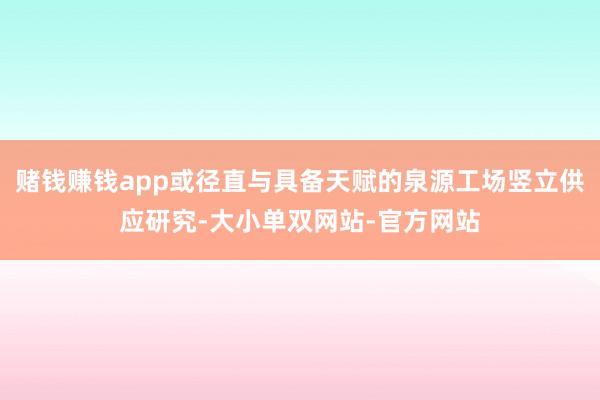 赌钱赚钱app或径直与具备天赋的泉源工场竖立供应研究-大小单双网站-官方网站