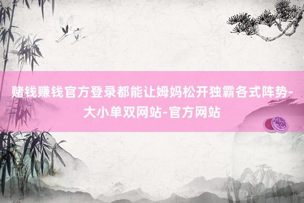 赌钱赚钱官方登录都能让姆妈松开独霸各式阵势-大小单双网站-官方网站