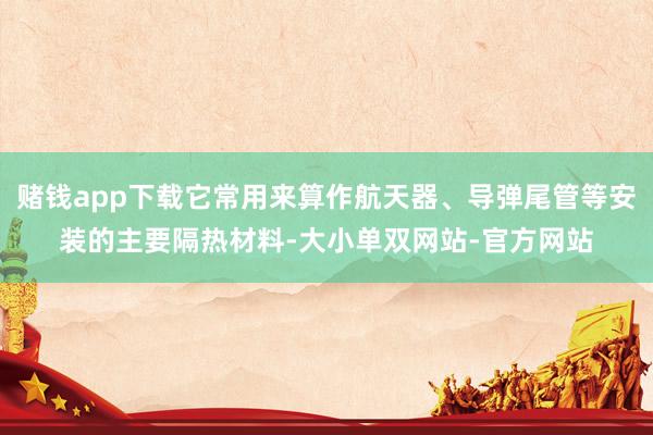 赌钱app下载它常用来算作航天器、导弹尾管等安装的主要隔热材料-大小单双网站-官方网站