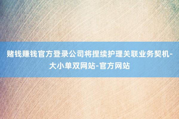 赌钱赚钱官方登录公司将捏续护理关联业务契机-大小单双网站-官方网站
