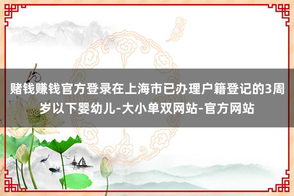 赌钱赚钱官方登录在上海市已办理户籍登记的3周岁以下婴幼儿-大小单双网站-官方网站