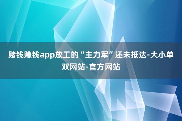 赌钱赚钱app放工的“主力军”还未抵达-大小单双网站-官方网站
