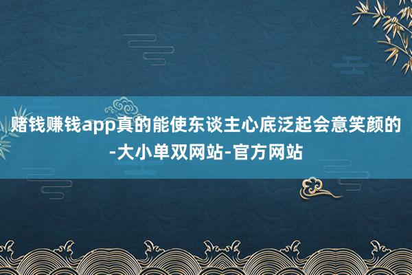 赌钱赚钱app真的能使东谈主心底泛起会意笑颜的-大小单双网站-官方网站