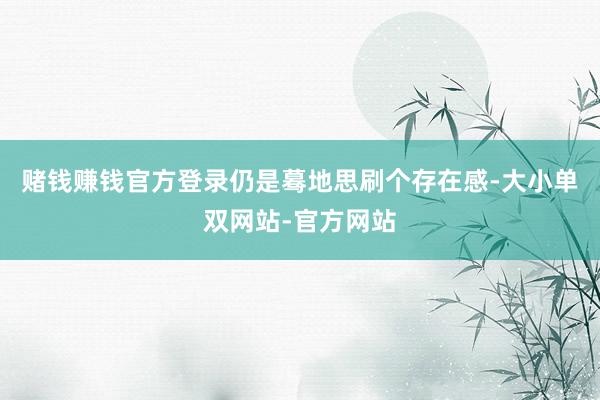 赌钱赚钱官方登录仍是蓦地思刷个存在感-大小单双网站-官方网站