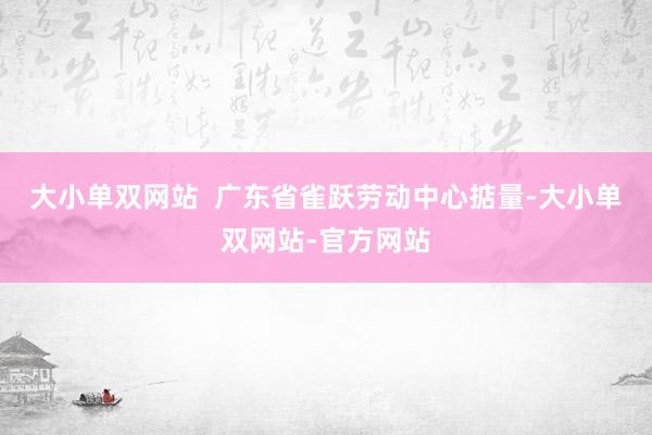 大小单双网站  广东省雀跃劳动中心掂量-大小单双网站-官方网站