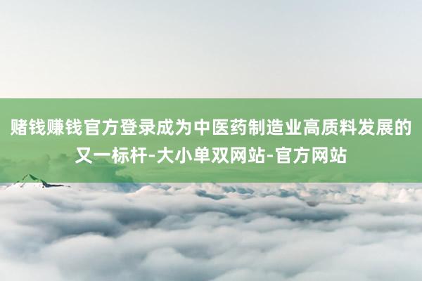赌钱赚钱官方登录成为中医药制造业高质料发展的又一标杆-大小单双网站-官方网站