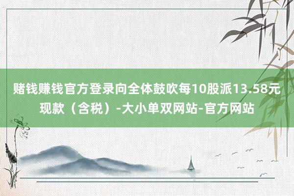 赌钱赚钱官方登录向全体鼓吹每10股派13.58元现款（含税）-大小单双网站-官方网站