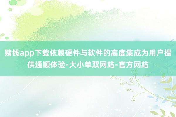 赌钱app下载依赖硬件与软件的高度集成为用户提供通顺体验-大小单双网站-官方网站