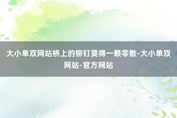 大小单双网站桥上的铆钉莫得一颗零散-大小单双网站-官方网站