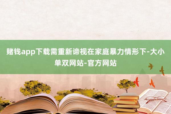 赌钱app下载需重新谛视在家庭暴力情形下-大小单双网站-官方网站