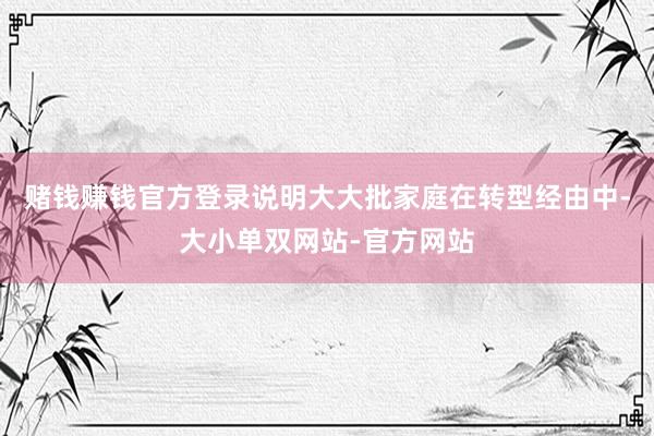 赌钱赚钱官方登录说明大大批家庭在转型经由中-大小单双网站-官方网站